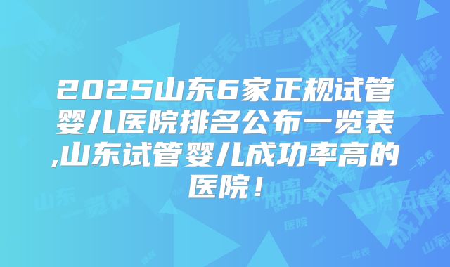 2025山东6家正规试管婴儿医院排名公布一览表,山东试管婴儿成功率高的医院！