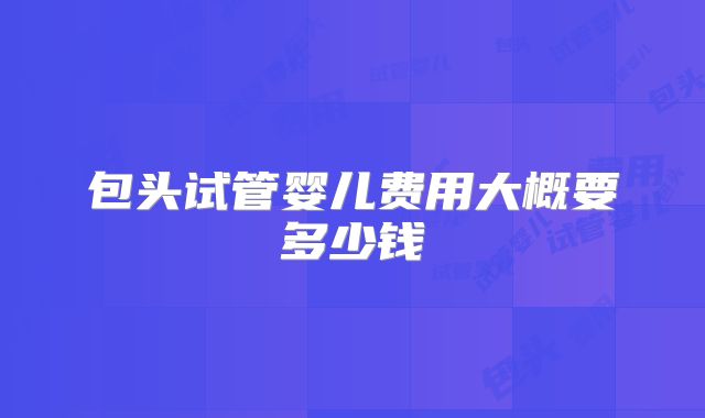 包头试管婴儿费用大概要多少钱