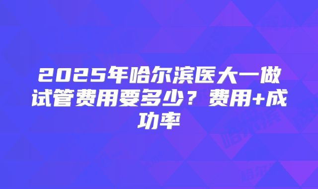 2025年哈尔滨医大一做试管费用要多少?费用+成功率