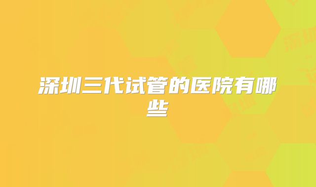 深圳三代试管的医院有哪些