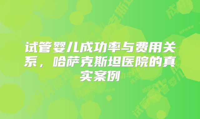 试管婴儿成功率与费用关系，哈萨克斯坦医院的真实案例