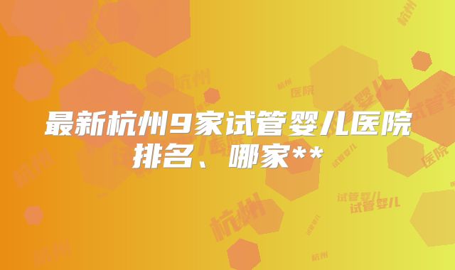 最新杭州9家试管婴儿医院排名、哪家**
