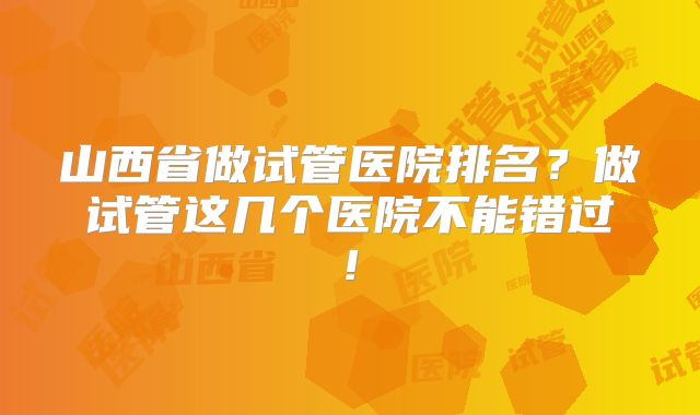山西省做试管医院排名？做试管这几个医院不能错过!