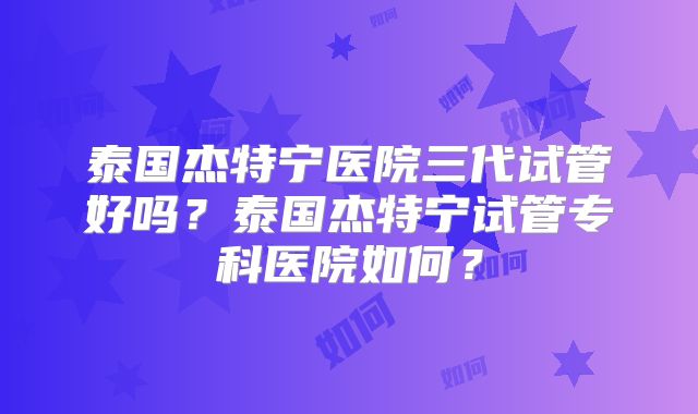 泰国杰特宁医院三代试管好吗？泰国杰特宁试管专科医院如何？