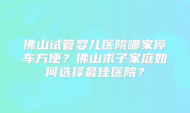 佛山试管婴儿医院哪家停车方便？佛山求子家庭如何选择最佳医院？