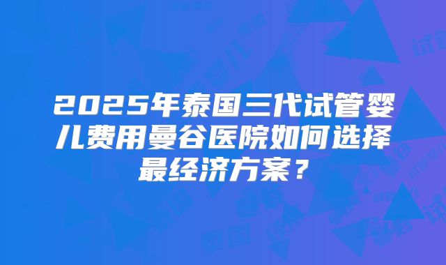 2025年泰国三代试管婴儿费用曼谷医院如何选择最经济方案？