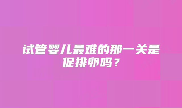试管婴儿最难的那一关是促排卵吗?