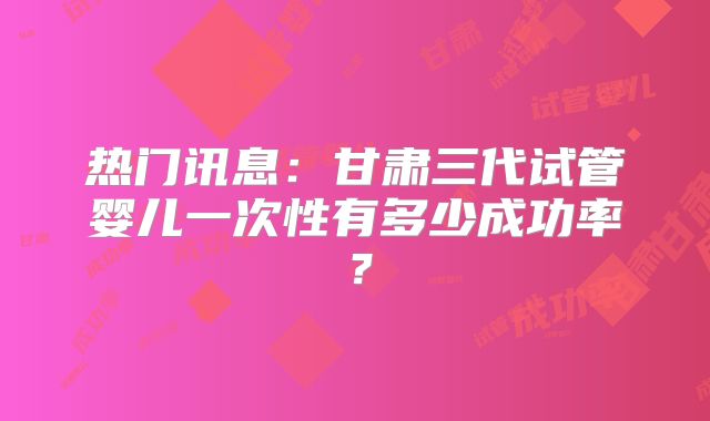 热门讯息：甘肃三代试管婴儿一次性有多少成功率？