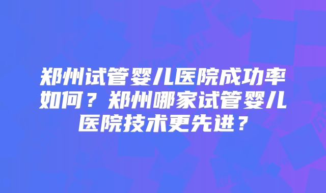 郑州试管婴儿医院成功率如何？郑州哪家试管婴儿医院技术更先进？