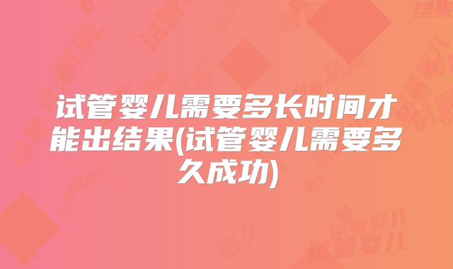 试管婴儿需要多长时间才能出结果(试管婴儿需要多久成功)