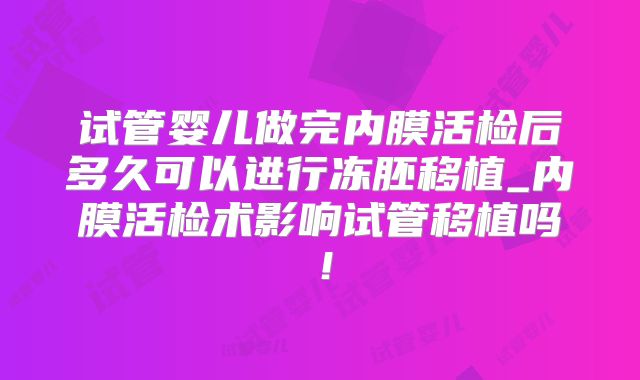 试管婴儿做完内膜活检后多久可以进行冻胚移植_内膜活检术影响试管移植吗!
