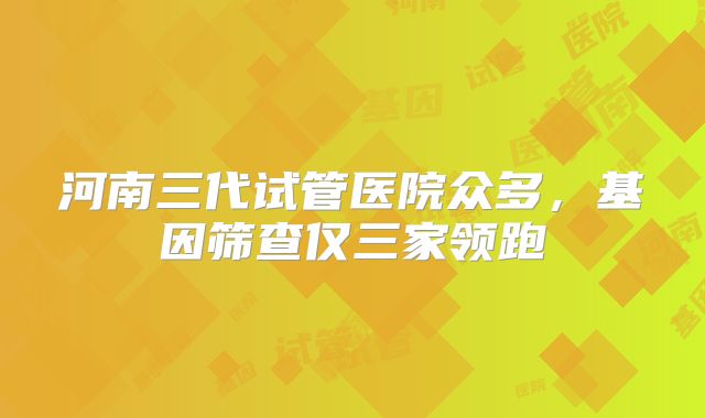 河南三代试管医院众多，基因筛查仅三家领跑