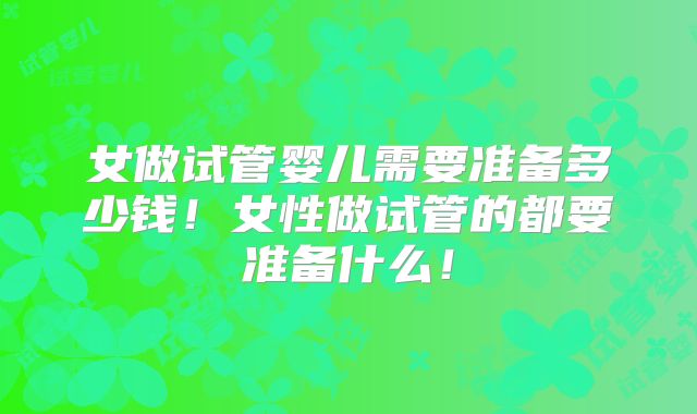 女做试管婴儿需要准备多少钱!女性做试管的都要准备什么!