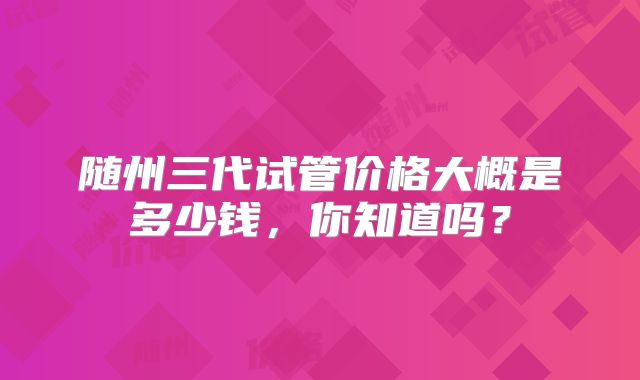 随州三代试管价格大概是多少钱，你知道吗？