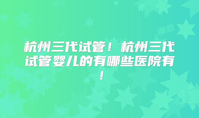 杭州三代试管！杭州三代试管婴儿的有哪些医院有！