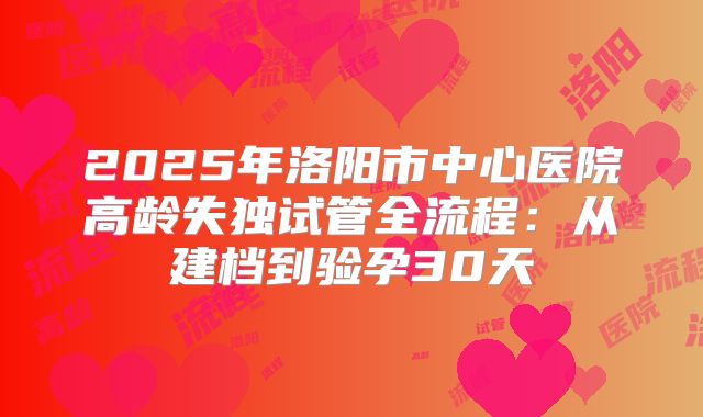 2025年洛阳市中心医院高龄失独试管全流程：从建档到验孕30天