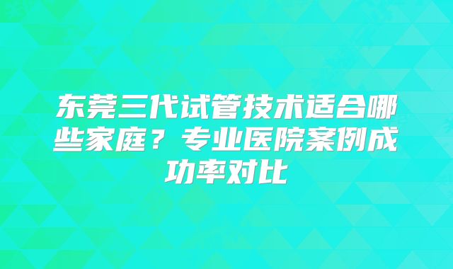 东莞三代试管技术适合哪些家庭？专业医院案例成功率对比