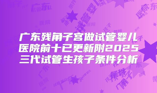 广东残角子宫做试管婴儿医院前十已更新附2025三代试管生孩子条件分析