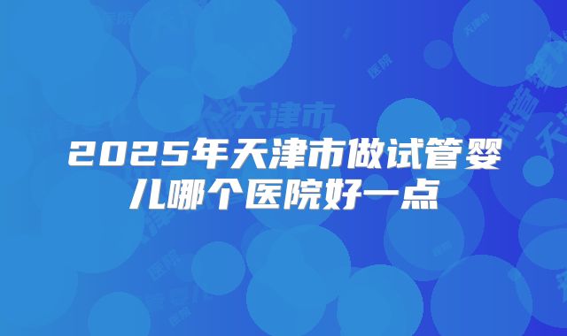 2025年天津市做试管婴儿哪个医院好一点