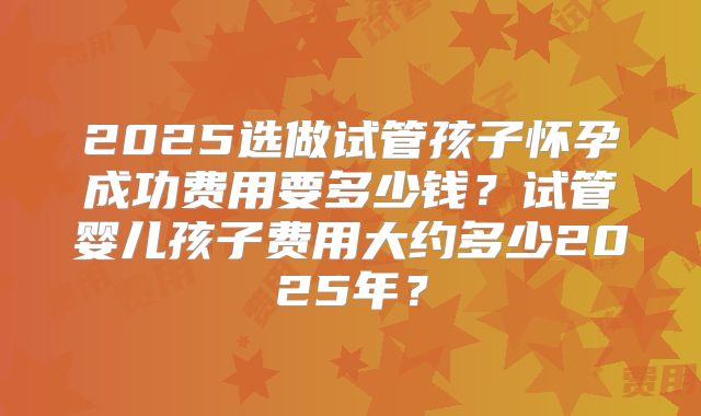 2025选做试管孩子怀孕成功费用要多少钱？试管婴儿孩子费用大约多少2025年？