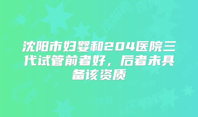 沈阳市妇婴和204医院三代试管前者好，后者未具备该资质