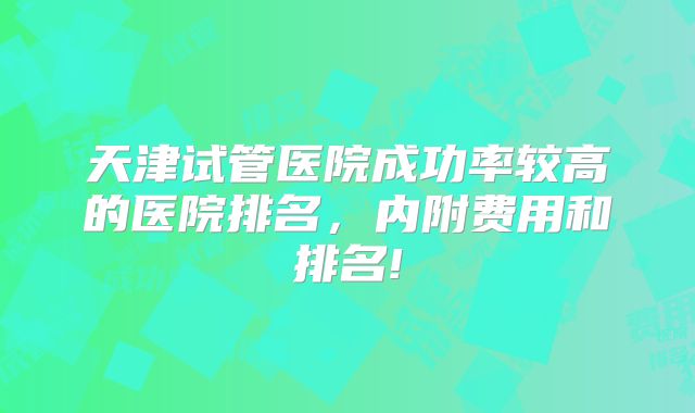 天津试管医院成功率较高的医院排名,内附费用和排名!