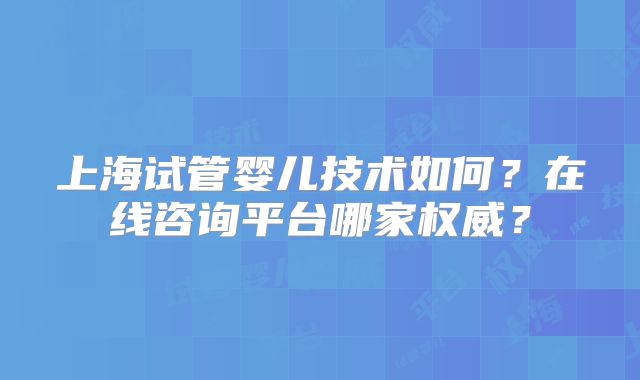 上海试管婴儿技术如何?在线咨询平台哪家权威?