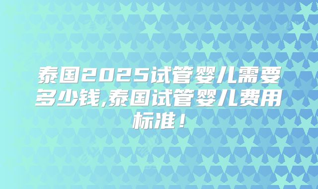泰国2025试管婴儿需要多少钱,泰国试管婴儿费用标准！