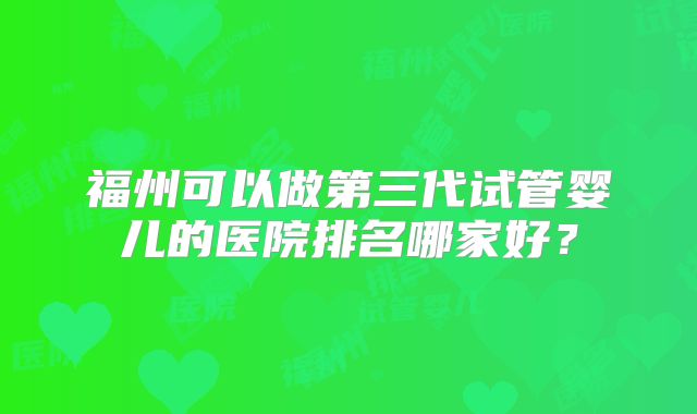 福州可以做第三代试管婴儿的医院排名哪家好？