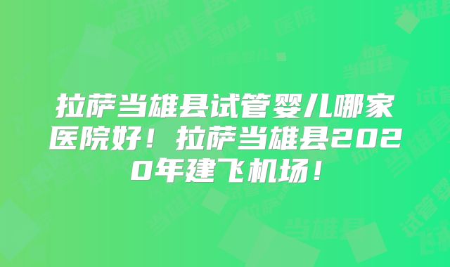 拉萨当雄县试管婴儿哪家医院好！拉萨当雄县2020年建飞机场！