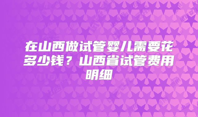 在山西做试管婴儿需要花多少钱？山西省试管费用明细