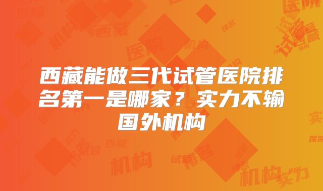 西藏能做三代试管医院排名第一是哪家？实力不输国外机构