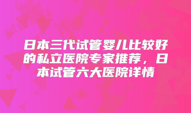 日本三代试管婴儿比较好的私立医院专家推荐，日本试管六大医院详情