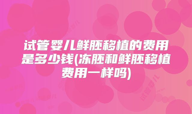 试管婴儿鲜胚移植的费用是多少钱(冻胚和鲜胚移植费用一样吗)