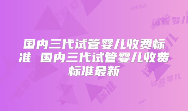 国内三代试管婴儿收费标准 国内三代试管婴儿收费标准最新