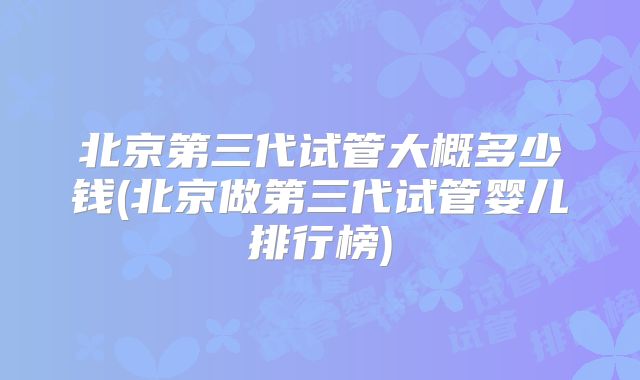 北京第三代试管大概多少钱(北京做第三代试管婴儿排行榜)