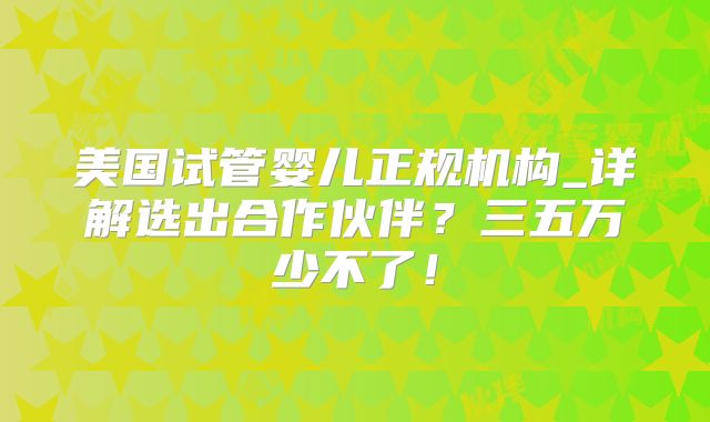 美国试管婴儿正规机构_详解选出合作伙伴？三五万少不了！