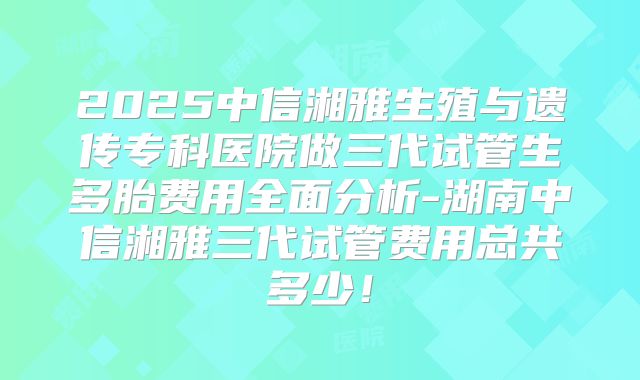 2025中信湘雅生殖与遗传专科医院做三代试管生多胎费用全面分析-湖南中信湘雅三代试管费用总共多少！