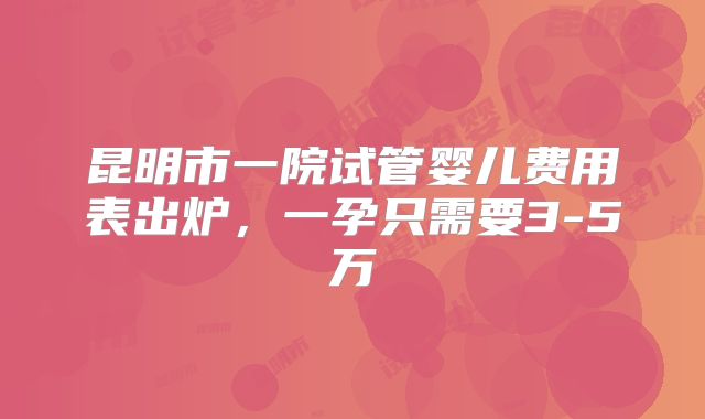 昆明市一院试管婴儿费用表出炉,一孕只需要3-5万
