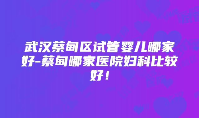 武汉蔡甸区试管婴儿哪家好-蔡甸哪家医院妇科比较好！