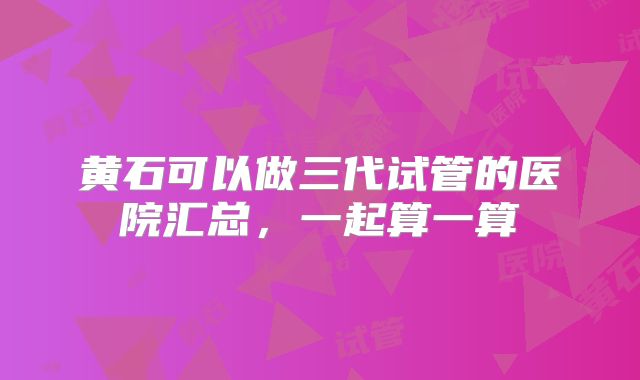 黄石可以做三代试管的医院汇总，一起算一算