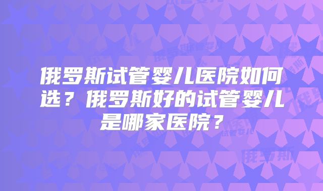 俄罗斯试管婴儿医院如何选?俄罗斯好的试管婴儿是哪家医院?