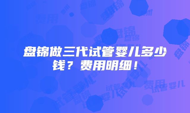 盘锦做三代试管婴儿多少钱?费用明细!