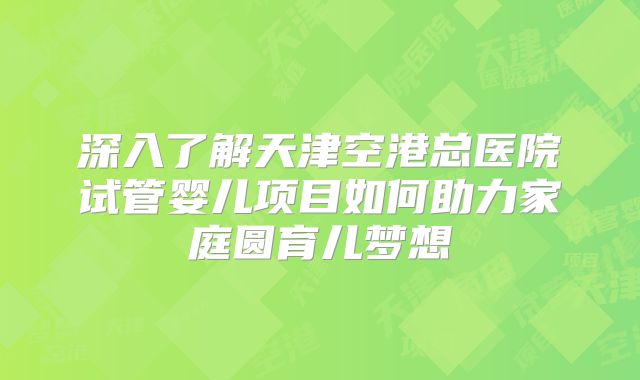 深入了解天津空港总医院试管婴儿项目如何助力家庭圆育儿梦想