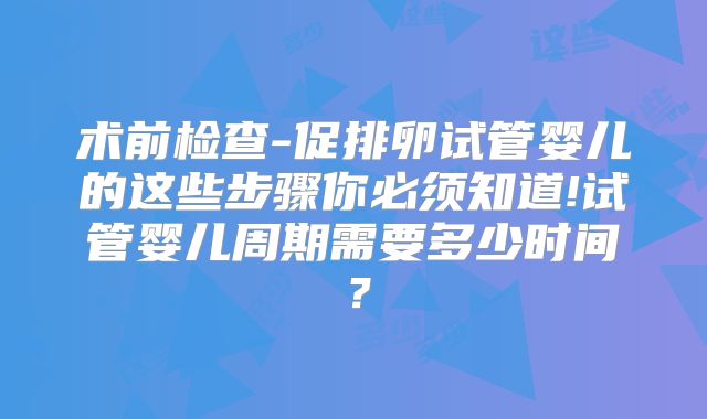 术前检查-促排卵试管婴儿的这些步骤你必须知道!试管婴儿周期需要多少时间？