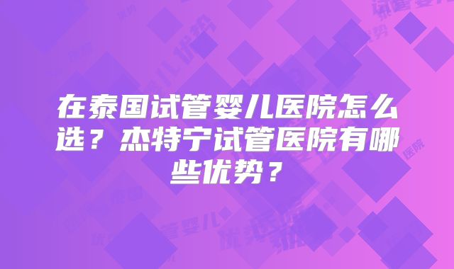 在泰国试管婴儿医院怎么选？杰特宁试管医院有哪些优势？