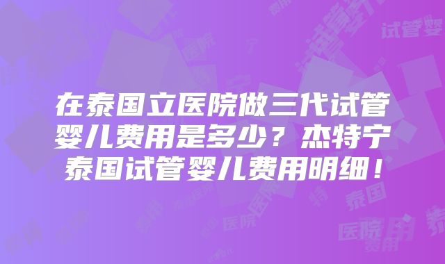 在泰国立医院做三代试管婴儿费用是多少？杰特宁泰国试管婴儿费用明细！