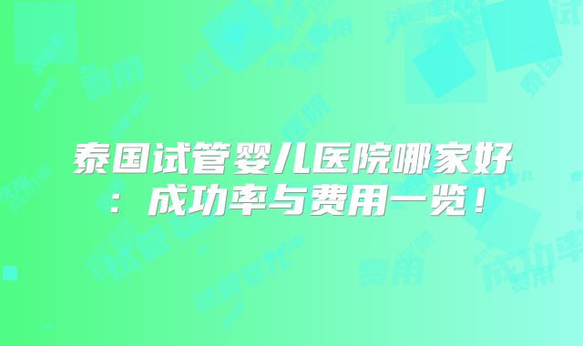 泰国试管婴儿医院哪家好：成功率与费用一览！
