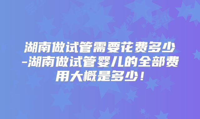 湖南做试管需要花费多少-湖南做试管婴儿的全部费用大概是多少！