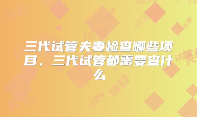 三代试管夫妻检查哪些项目，三代试管都需要查什么